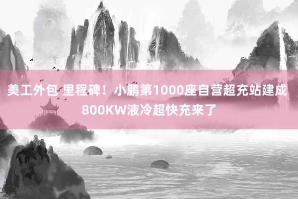 美工外包 里程碑！小鹏第1000座自营超充站建成 800KW液冷超快充来了