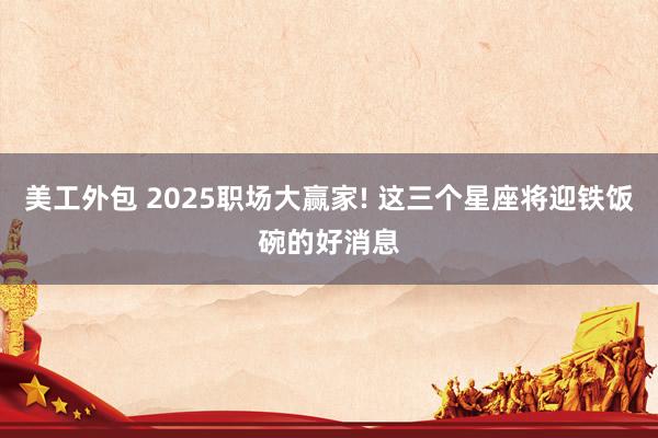 美工外包 2025职场大赢家! 这三个星座将迎铁饭碗的好消息